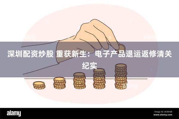 深圳配资炒股 重获新生：电子产品退运返修清关纪实