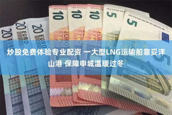 炒股免费体验专业配资 一大型LNG运输船靠妥洋山港 保障申城温暖过冬