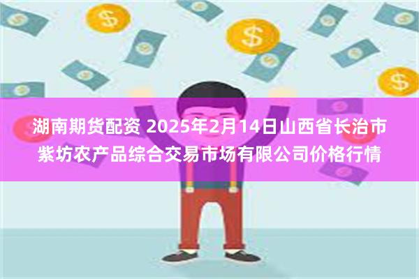 湖南期货配资 2025年2月14日山西省长治市紫坊农产品综合交易市场有限公司价格行情