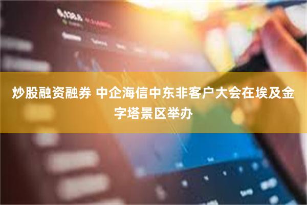 炒股融资融券 中企海信中东非客户大会在埃及金字塔景区举办