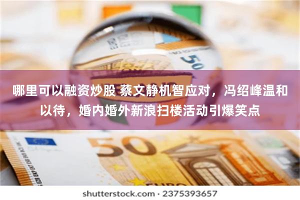 哪里可以融资炒股 蔡文静机智应对，冯绍峰温和以待，婚内婚外新浪扫楼活动引爆笑点