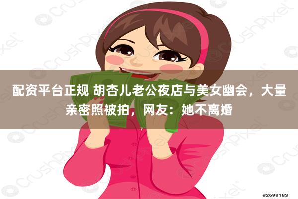 配资平台正规 胡杏儿老公夜店与美女幽会，大量亲密照被拍，网友：她不离婚