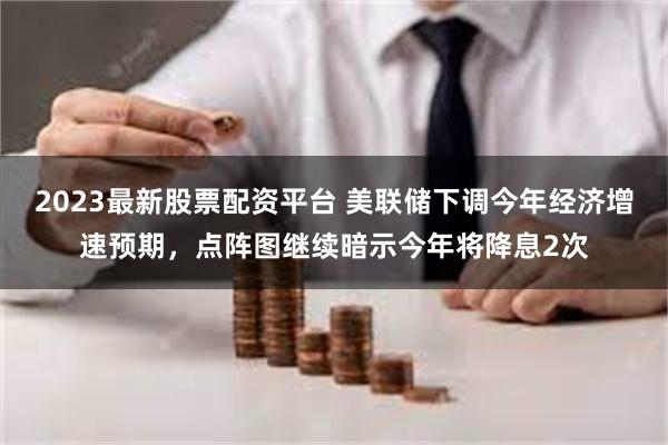 2023最新股票配资平台 美联储下调今年经济增速预期，点阵图继续暗示今年将降息2次